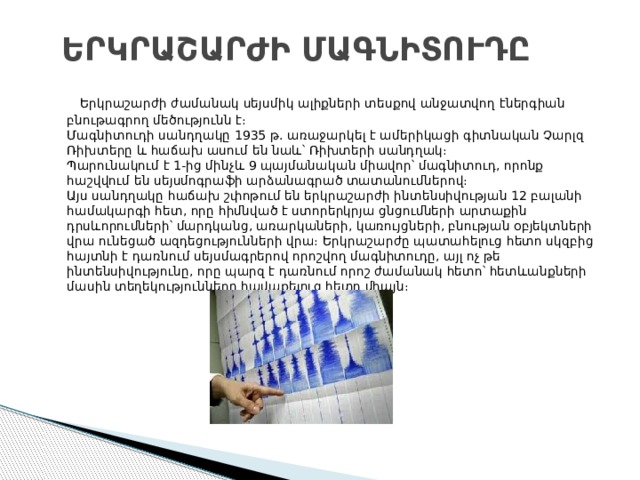 ԵՐԿՐԱՇԱՐԺԻ ՄԱԳՆԻՏՈՒԴԸ   Երկրաշարժի ժամանակ սեյսմիկ ալիքների տեսքով անջատվող էներգիան բնութագրող մեծությունն է։  Մագնիտուդի սանդղակը 1935 թ. առաջարկել է ամերիկացի գիտնական Չարլզ Ռիխտերը և հաճախ ասում են նաև՝ Ռիխտերի սանդղակ։  Պարունակում է 1-ից մինչև 9 պայմանական միավոր՝ մագնիտուդ, որոնք հաշվվում են սեյսմոգրաֆի արձանագրած տատանումներով։  Այս սանդղակը հաճախ շփոթում են երկրաշարժի ինտենսիվության 12 բալանի համակարգի հետ, որը հիմնված է ստորերկրյա ցնցումների արտաքին դրսևորումների՝ մարդկանց, առարկաների, կառույցների, բնության օբյեկտների վրա ունեցած ազդեցությունների վրա։ Երկրաշարժը պատահելուց հետո սկզբից հայտնի է դառնում սեյսմագրերով որոշվող մագնիտուդը, այլ ոչ թե ինտենսիվությունը, որը պարզ է դառնում որոշ ժամանակ հետո՝ հետևանքների մասին տեղեկությունները հավաքելուց հետո միայն։ 