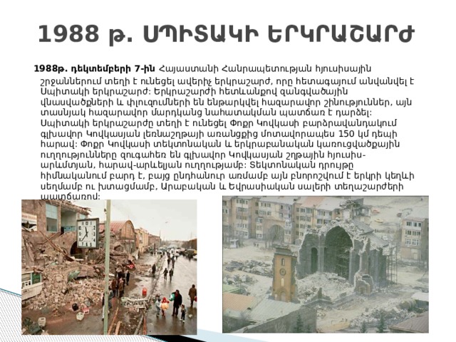 1988 թ. ՍՊԻՏԱԿԻ ԵՐԿՐԱՇԱՐԺ   1988թ. դեկտեմբերի 7-ին Հայաստանի Հանրապետության հյուսիսային շրջաններում տեղի է ունեցել ավերիչ երկրաշարժ, որը հետագայում անվանվել է Սպիտակի երկրաշարժ: Երկրաշարժի հետևանքով զանգվածային վնասվածքների և փլուզումների են ենթարկվել հազարավոր շինություններ, այն տասնյակ հազարավոր մարդկանց նահատակման պատճառ է դարձել:  Սպիտակի երկրաշարժը տեղի է ունեցել Փոքր Կովկասի բարձրավանդակում գլխավոր Կովկասյան լեռնաշղթայի առանցքից մոտավորապես 150 կմ դեպի հարավ: Փոքր Կովկասի տեկտոնական և երկրաբանական կառուցվածքային ուղղությունները զուգահեռ են գլխավոր Կովկասյան շղթային հյուսիս-արևմտյան, հարավ-արևելյան ուղղությամբ: Տեկտոնական դրույթը հիմնականում բարդ է, բայց ընդհանուր առմամբ այն բնորոշվում է երկրի կեղևի սեղմամբ ու խտացմամբ, Արաբական և Եվրասիական սալերի տեղաշարժերի պատճառով: 