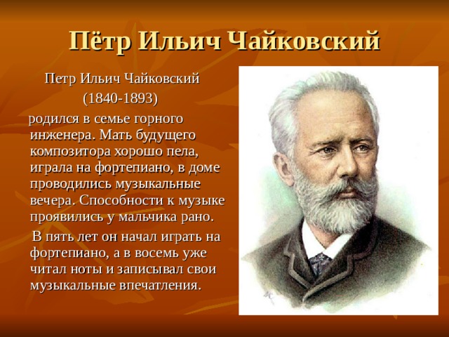 Пётр Ильич Чайковский Петр Ильич Чайковский (1840-1893)  родился в семье горного инженера. Мать будущего композитора хорошо пела, играла на фортепиано, в доме проводились музыкальные вечера. Способности к музыке проявились у мальчика рано.  В пять лет он начал играть на фортепиано, а в восемь уже читал ноты и записывал свои музыкальные впечатления. 
