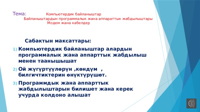 Тема: Компьютердик байланыштар  Байланыштардын программалык жана аппараттык жабдылыштары  Модем жана кабелдер    Сабактын максаттары: Компьютердик байланыштар алардын программалык жана аппарттык жабдылыш менен таанышышат Ой жүгүртүүлөрүн ,көндүм , билгичтиктерин өнүктүрүшөт. Программдык жана аппарттык жабдылыштарын билишет жана керек учурда колдоно алышат 
