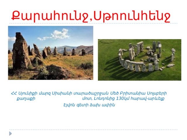 Քարահունջ,Սթոունհենջ        ՀՀ Սյունիքի մարզ Սիսիանի տարածաշրջան  Մեծ Բրիտանիա Սոլսբերի քաղաքի      մոտ, Լոնդոնից 130կմ հարավ-արևելք        Էյվոն գետի ձախ ափին 