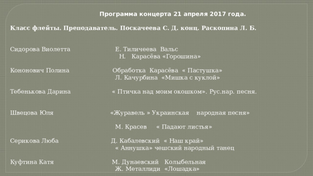  Программа концерта 21 апреля 2017 года.  Класс флейты.  Преподаватель. Поскачеева С. Д. конц. Раскопина Л. Б.   Сидорова Виолетта Е. Тиличеева Вальс  Н. Карасёва « Горошина » Кононович Полина Обработка Карасёва « Пастушка »  Л. Качурбина « Мишка с куклой » Тебенькова Дарина « Птичка над моим окошком » . Рус.нар. песня. Швецова Юля « Журавель » Украинская народная песня »   М. Красев « Падают листья » Серикова Люба Д. Кабалевский « Наш край »  « Аннушка » чешский народный танец Куфтина Катя М. Дунаевский Колыбельная  Ж. Металлиди « Лошадка » 