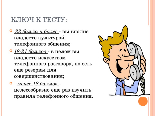  КЛЮЧ К ТЕСТУ:  22 балла и более - вы вполне владеете культурой телефонного общения; 18-21 баллов - в целом вы владеете искусством телефонного разговора, но есть еще резервы для совершенствования;   менее 18 баллов - целесообразно еще раз изучить правила телефонного общения.  