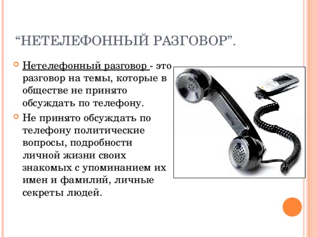 “ НЕТЕЛЕФОННЫЙ РАЗГОВОР ” . Нетелефонный разговор - это разговор на темы, которые в обществе не принято обсуждать по телефону. Не принято обсуждать по телефону политические вопросы, подробности личной жизни своих знакомых с упоминанием их имен и фамилий, личные секреты людей. 