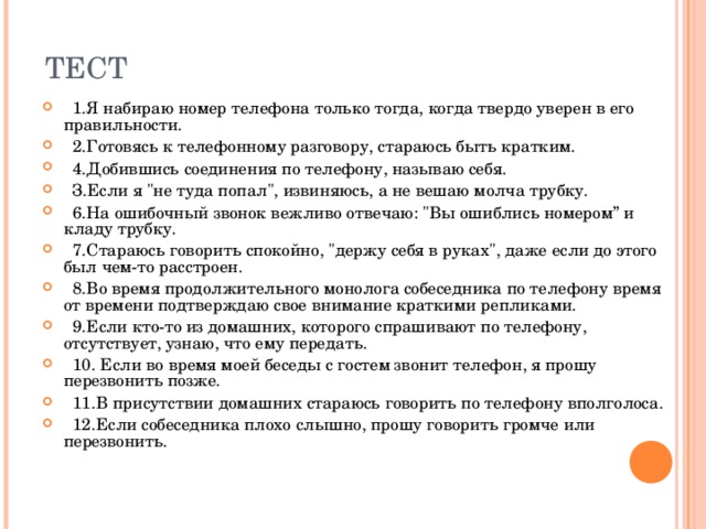 ТЕСТ  1.Я набираю номер телефона только тогда, когда твердо уверен в его правильности.   2.Готовясь к телефонному разговору, стараюсь быть кратким.   4.Добившись соединения по телефону, называю себя.  З.Если я 