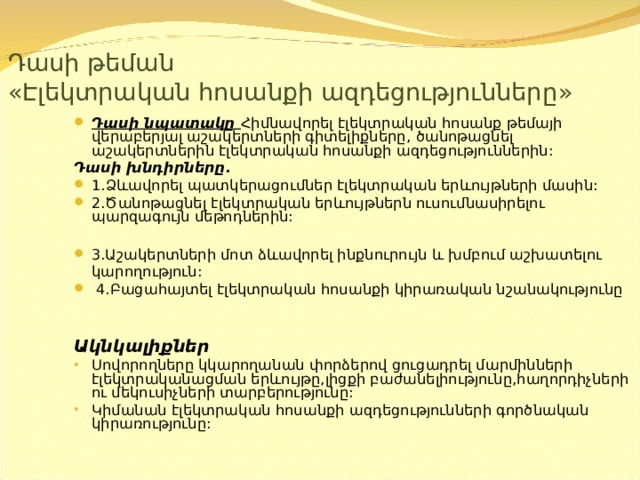  Դասի թեման  « Էլեկտրական հոսանքի ազդեցությունները » Դասի նպատակը  Հիմնավորել էլեկտրական հոսանք թեմայի վերաբերյալ աշակերտների գիտելիքները,  ծանոթացնել աշակերտներին էլեկտրական հոսանքի ազդեցություններին: Դասի խնդիրները. 1. Ձևավորել պատկերացումներ էլեկտրական երևույթների մասին: 2.Ծանոթացնել էլեկտրական երևույթներն ուսումնասիրելու պարզագույն մեթոդներին:  3.Աշակերտների մոտ ձևավորել ինքնուրույն և խմբում աշխատելու  կարողություն:  4.Բացահայտել էլեկտրական հոսանքի կիրառական նշանակությունը  Ակնկալիքներ Սովորողները կկարողանան փորձերով ցուցադրել մարմինների էլեկտրականացման երևույթը,լիցքի բաժանելիությունը,հաղորդիչների ու մեկուսիչների տարբերությունը: Կիմանան էլեկտրական հոսանքի ազդեցությունների գործնական կիրառությունը: 