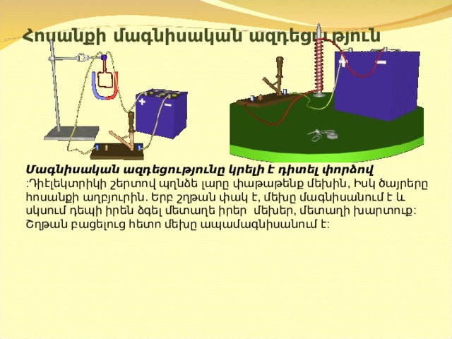 Հոսանքի մագնիսական ազդեցություն  Մագնիսական ազդեցությունը կրելի է դիտել փորձով  :Դիէլեկտրիկի շերտով պղնձե լարը փաթաթենք մեխին , Իսկ ծայրերը հոսանքի աղբյուրին . Երբ շղթան փակ է , մեխը մագնիսանում է և սկսում դեպի իրեն ձգել մետաղե իրեր  մեխեր, մետաղի խարտուք:  Շղթան բացելուց հետո մեխը ապամագնիսանում է:   