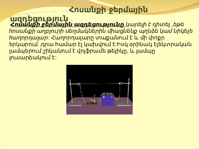  Հոսանքի ջերմային ազդեցություն    Հոսանքի ջերմային ազդեցությունը կարելի է դիտել ,եթե հոսանքի աղբյուրի սեղմակներին միացնենք պղնձե կամ նիկելե հաղորդալար:  Հաղորդալարը տաքանում է և մի փոքր երկարում ,դրա համար էլ կախվում է:Իսկ օրինակ էլեկտրական լամպերում շիկանում է վոլֆրամե թելիկը, և լամպը լուսարձակում է: 