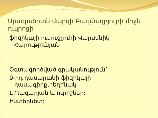 Արագածոտն մարզի Բազմաղբյուրի միջն դպրոցի ֆիզիկայի ուսուցչուհի Վարսենիկ Հարությունյան Օգտագործված գրականություն` 9-րդ դասարանի ֆիզիկայի դասագիրք,հեղինակ Է.Ղազարյան և ուրիշներ: Ինտերնետ: 