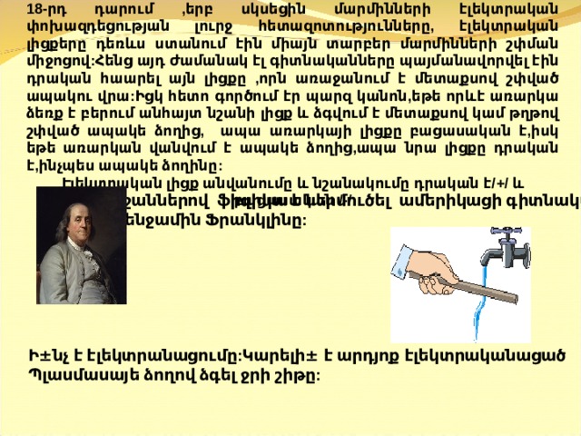 18-րդ դարում ,երբ սկսեցին մարմինների էլեկտրական փոխազդեցության լուրջ հետազոտությունները, էլեկտրական լիցքերը դեռևս ստանում էին միայն տարբեր մարմինների շփման միջոցով:Հենց այդ ժամանակ էլ գիտնականները պայմանավորվել էին դրական հաարել այն լիցքը ,որն առաջանում է մետաքսով շփված ապակու վրա:Իցկ հետո գործում էր պարզ կանոն,եթե որևէ առարկա ձեռք է բերում անհայտ նշանի լիցք և ձգվում է մետաքսով կամ թղթով շփված ապակե ձողից, ապա առարկայի լիցքը բացասական է,իսկ եթե առարկան վանվում է ապակե ձողից,ապա նրա լիցքը դրական է,ինչպես ապակե ձողինը: Էլեկտրական լիցք անվանումը և նշանակումը դրական է/+/ և բացասական /-/   նշաններով ֆիզիկա է ներմուծել ամերիկացի գիտնական  Բենջամին Ֆրանկլինը:       Ի ± նչ է էլեկտրանացումը:Կարելի ± է արդյոք էլեկտրականացած Պ լասմասայե ձողով ձգել ջրի շիթը:  