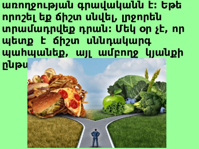 Առողջ սնունդն ամուր առողջության գրավականն է: Եթե որոշել եք ճիշտ սնվել, լրջորեն տրամադրվեք դրան: Մեկ օր չէ, որ պետք է ճիշտ սննդակարգ պահպանեք, այլ ամբողջ կյանքի ընթացքում:  