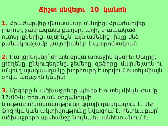  Ճիշտ սնվելու 10 կանոն  1. Հրաժարվեք վնասակար սննդից: Հրաժարվեք յուղոտ, չափազանց քաղցր, աղի, տապակած ուտելիքներից, այսինքն՝ այն ամենից, ինչը մեծ քանակությամբ կալորիաներ է պարունակում:  2. Քաղցրեղենը՝ միայն օրվա առաջին կեսին: Մեղրը, չրեղենը, ընկուզեղենը, ջեմերը, զեֆիրը, մարմելադն ու անյուղ պաղպաղակը խորհուրդ է տրվում ուտել միայն օրվա առաջին կեսին:  3. Մրգերը և ածխաջրերը պետք է ուտել մինչև ժամը 17:00-ն: Երեկոյան օրգանիզմի նյութափոխանակությունը զգալի դանդաղում է, մեր ֆիզիկական ակտիվությունը նվազում է, հետևաբար՝ ածխաջրերի պահանջը նույնպես անհետանում է: 
