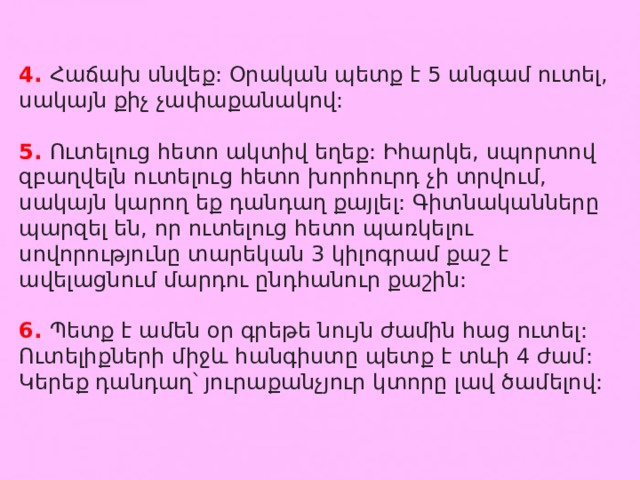 4. Հաճախ սնվեք: Օրական պետք է 5 անգամ ուտել, սակայն քիչ չափաքանակով: 5. Ուտելուց հետո ակտիվ եղեք: Իհարկե, սպորտով զբաղվելն ուտելուց հետո խորհուրդ չի տրվում, սակայն կարող եք դանդաղ քայլել: Գիտնականները պարզել են, որ ուտելուց հետո պառկելու սովորությունը տարեկան 3 կիլոգրամ քաշ է ավելացնում մարդու ընդհանուր քաշին: 6. Պետք է ամեն օր գրեթե նույն ժամին հաց ուտել: Ուտելիքների միջև հանգիստը պետք է տևի 4 ժամ: Կերեք դանդաղ՝ յուրաքանչյուր կտորը լավ ծամելով: 