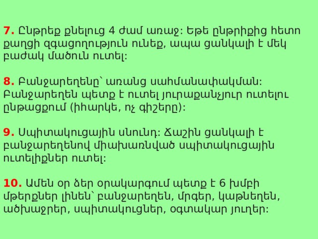 7. Ընթրեք քնելուց 4 ժամ առաջ: Եթե ընթրիքից հետո քաղցի զգացողություն ունեք, ապա ցանկալի է մեկ բաժակ մածուն ուտել: 8. Բանջարեղենը՝ առանց սահմանափակման: Բանջարեղեն պետք է ուտել յուրաքանչյուր ուտելու ընթացքում (իհարկե, ոչ գիշերը): 9. Սպիտակուցային սնունդ: Ճաշին ցանկալի է բանջարեղենով միախառնված սպիտակուցային ուտելիքներ ուտել: 10. Ամեն օր ձեր օրակարգում պետք է 6 խմբի մթերքներ լինեն՝ բանջարեղեն, մրգեր, կաթնեղեն, ածխաջրեր, սպիտակուցներ, օգտակար յուղեր: 