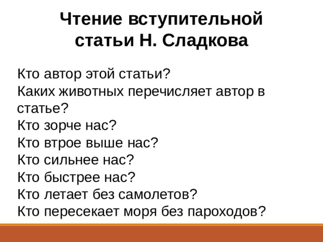 Чтение вступительной статьи Н. Сладкова Кто автор этой статьи?  Каких животных перечисляет автор в статье?  Кто зорче нас?  Кто втрое выше нас?  Кто сильнее нас?  Кто быстрее нас?  Кто летает без самолетов? Кто пересекает моря без пароходов? 