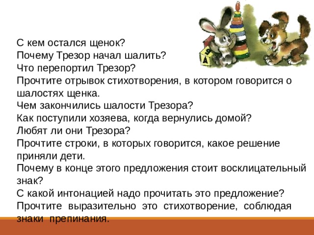 С кем остался щенок?  Почему Трезор начал шалить?  Что перепортил Трезор?  Прочтите отрывок стихотворения, в котором говорится о шалостях щенка.  Чем закончились шалости Трезора?  Как поступили хозяева, когда вернулись домой?  Любят ли они Трезора?  Прочтите строки, в которых говорится, какое решение приняли дети.  Почему в конце этого предложения стоит восклицательный знак? С какой интонацией надо прочитать это предложение?  Прочтите  выразительно  это  стихотворение,  соблюдая  знаки  препинания. 