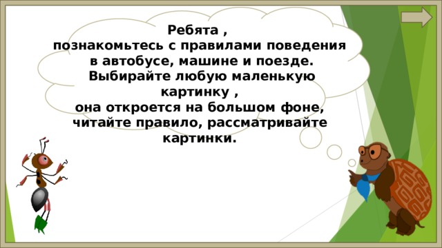 Ребята , познакомьтесь с правилами поведения  в автобусе, машине и поезде.  Выбирайте любую маленькую картинку , она откроется на большом фоне, читайте правило, рассматривайте картинки. 