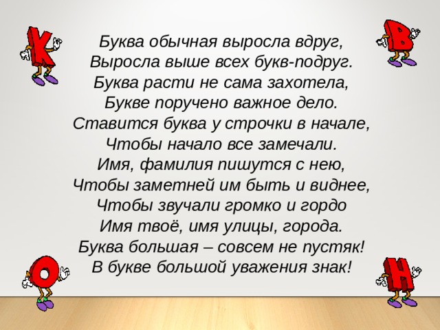 Буква обычная выросла вдруг, Выросла выше всех букв-подруг. Буква расти не сама захотела, Букве поручено важное дело. Ставится буква у строчки в начале, Чтобы начало все замечали. Имя, фамилия пишутся с нею, Чтобы заметней им быть и виднее, Чтобы звучали громко и гордо Имя твоё, имя улицы, города. Буква большая – совсем не пустяк! В букве большой уважения знак! 