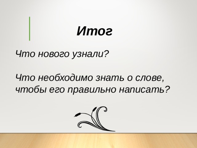 Итог Что нового узнали?  Что необходимо знать о слове, чтобы его правильно написать? 