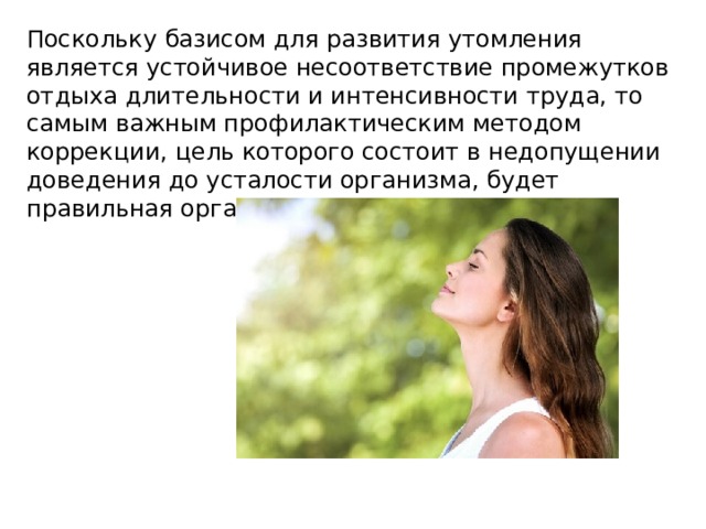 Поскольку базисом для развития утомления является устойчивое несоответствие промежутков отдыха длительности и интенсивности труда, то самым важным профилактическим методом коррекции, цель которого состоит в недопущении доведения до усталости организма, будет правильная организация дня. 