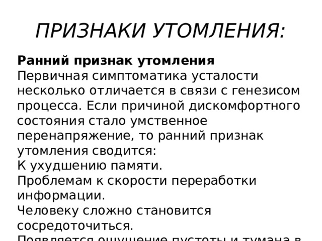 ПРИЗНАКИ УТОМЛЕНИЯ: Ранний признак утомления Первичная симптоматика усталости несколько отличается в связи с генезисом процесса. Если причиной дискомфортного состояния стало умственное перенапряжение, то ранний признак утомления сводится: К ухудшению памяти. Проблемам к скорости переработки информации. Человеку сложно становится сосредоточиться. Появляется ощущение пустоты и тумана в голове. 