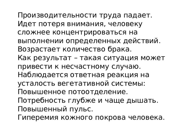 Производительности труда падает. Идет потеря внимания, человеку сложнее концентрироваться на выполнении определенных действий. Возрастает количество брака. Как результат – такая ситуация может привести к несчастному случаю. Наблюдается ответная реакция на усталость вегетативной системы: Повышенное потоотделение. Потребность глубже и чаще дышать. Повышенный пульс. Гиперемия кожного покрова человека. 