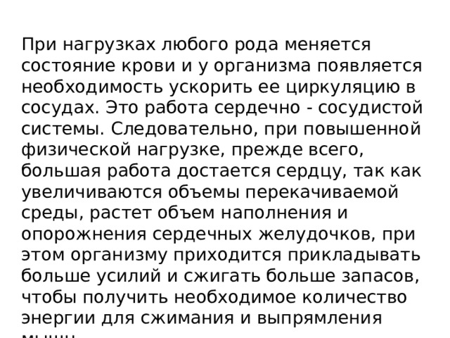 При нагрузках любого рода меняется состояние крови и у организма появляется необходимость ускорить ее циркуляцию в сосудах. Это работа сердечно - сосудистой системы. Следовательно, при повышенной физической нагрузке, прежде всего, большая работа достается сердцу, так как увеличиваются объемы перекачиваемой среды, растет объем наполнения и опорожнения сердечных желудочков, при этом организму приходится прикладывать больше усилий и сжигать больше запасов, чтобы получить необходимое количество энергии для сжимания и выпрямления мышц. 