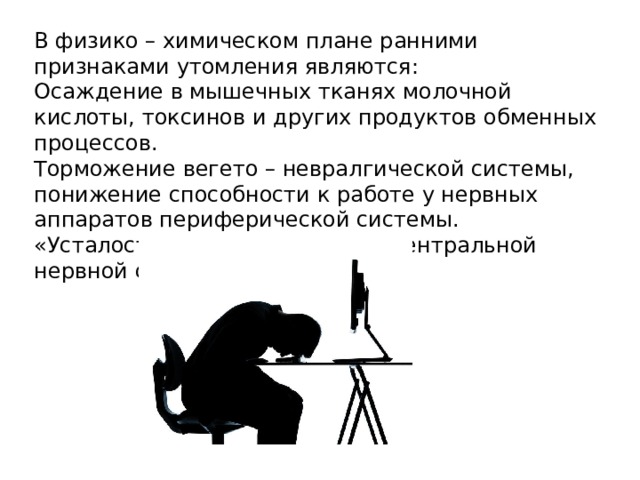 В физико – химическом плане ранними признаками утомления являются: Осаждение в мышечных тканях молочной кислоты, токсинов и других продуктов обменных процессов. Торможение вегето – невралгической системы, понижение способности к работе у нервных аппаратов периферической системы. «Усталость» коркового отдела центральной нервной системы. 