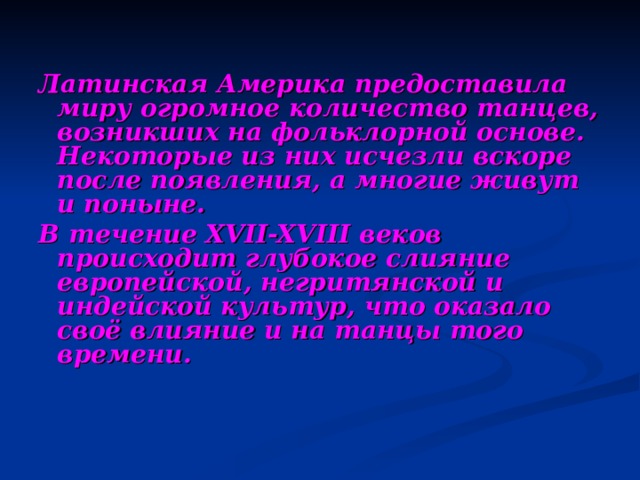 Латинская Америка предоставила миру огромное количество танцев, возникших на фольклорной основе. Некоторые из них исчезли вскоре после появления, а многие живут и поныне. В течение XVII-XVIII веков происходит глубокое слияние европейской, негритянской и индейской культур, что оказало своё влияние и на танцы того времени. 