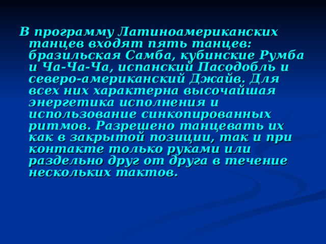 В программу Латиноамериканских танцев входят пять танцев: бразильская Самба, кубинские Румба и Ча-Ча-Ча, испанский Пасодобль и северо-американский Джайв. Для всех них характерна высочайшая энергетика исполнения и использование синкопированных ритмов. Разрешено танцевать их как в закрытой позиции, так и при контакте только руками или раздельно друг от друга в течение нескольких тактов.  