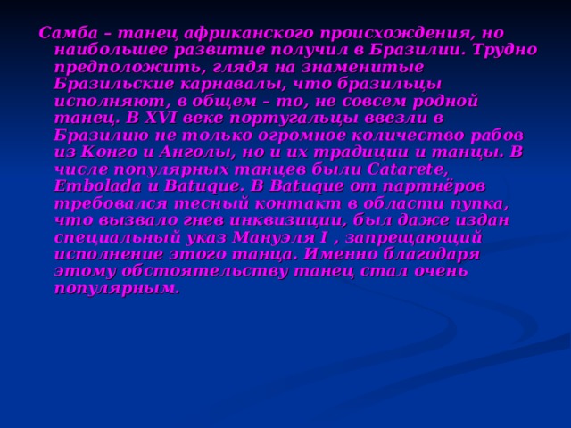 Самба – танец африканского происхождения, но наибольшее развитие получил в Бразилии. Трудно предположить, глядя на знаменитые Бразильские карнавалы, что бразильцы исполняют, в общем – то, не совсем родной танец. В XVI веке португальцы ввезли в Бразилию не только огромное количество рабов из Конго и Анголы, но и их традиции и танцы. В числе популярных танцев были Catarete, Embolada и Batuque. В Batuque от партнёров требовался тесный контакт в области пупка, что вызвало гнев инквизиции, был даже издан специальный указ Мануэля I , запрещающий исполнение этого танца. Именно благодаря этому обстоятельству танец стал очень популярным. 