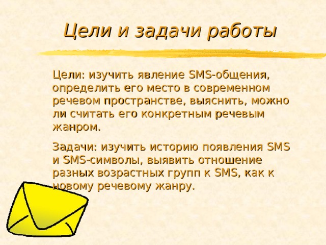 Цели и задачи работы Цели: изучить явление SMS -общения, определить его место в современном речевом пространстве, выяснить, можно ли считать его конкретным речевым жанром. Задачи: изучить историю появления SMS и SMS -символы, выявить отношение разных возрастных групп к SMS , как к новому речевому жанру. 