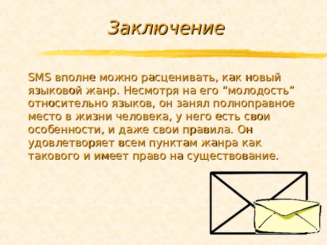 Заключение SMS вполне можно расценивать, как новый языковой жанр. Несмотря на его “молодость” относительно языков, он занял полноправное место в жизни человека, у него есть свои особенности, и даже свои правила. Он удовлетворяет всем пунктам жанра как такового и имеет право на существование. 