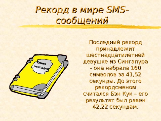 Рекорд в мире SMS -сообщений Последний рекорд принадлежит шестнадцатилетней девушке из Сингапура - она набрала 160 символов за 41,52 секунды. До этого рекордсменом считался Бэн Кук – его результат был равен 42,22 секундам. 