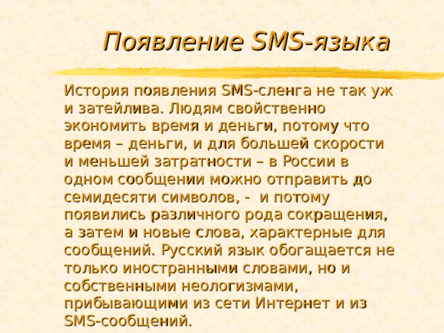 Появление SMS -языка История появления SMS -сленга не так уж и затейлива. Людям свойственно экономить время и деньги, потому что время – деньги, и для большей скорости и меньшей затратности – в России в одном сообщении можно отправить до семидесяти символов, - и потому появились различного рода сокращения, а затем и новые слова, характерные для сообщений. Русский язык обогащается не только иностранными словами, но и собственными неологизмами, прибывающими из сети Интернет и из SMS -сообщений. 