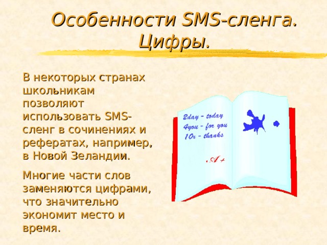 Особенности SMS -сленга. Цифры. В некоторых странах школьникам позволяют использовать SMS -сленг в сочинениях и рефератах, например, в Новой Зеландии. Многие части слов заменяются цифрами, что значительно экономит место и время. 
