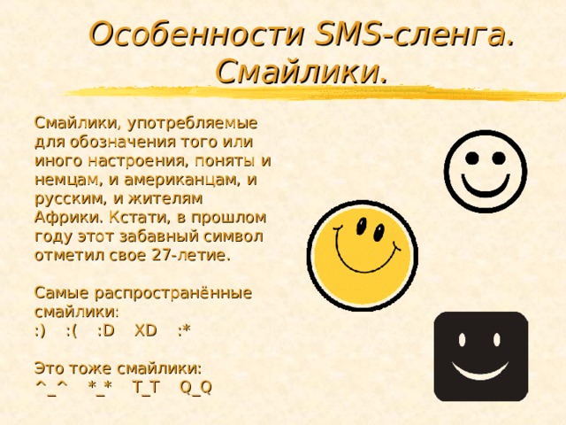 Особенности SMS -сленга. Смайлики.  Смайлики, употребляемые для обозначения того или иного настроения, поняты и немцам, и американцам, и русским, и жителям Африки. Кстати, в прошлом году этот забавный символ отметил свое 27-летие. Самые распространённые смайлики: :) :( : D XD :* Это тоже смайлики: ^_^ *_* Т_Т Q_Q  