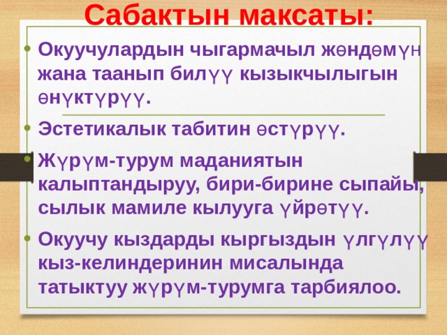 Сабактын максаты: Окуучулардын чыгармачыл ж ө нд ө м үн жана таанып бил үү кызыкчылыгын ө н ү кт ү р үү . Эстетикалык табитин ө ст ү р үү . Ж ү р ү м-турум маданиятын калыптандыруу, бири-бирине сыпайы, сылык мамиле кылууга ү йр ө т үү . Окуучу кыздарды кыргыздын ү лг ү л үү кыз-келиндеринин мисалында татыктуу ж ү р ү м-турумга тарбиялоо.   