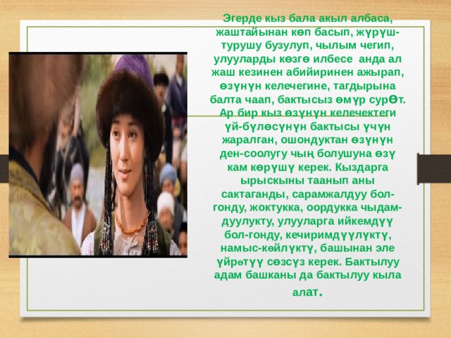 Эгерде кыз бала акыл албаса, жаштайынан к Ɵ п басып, жүрүш-турушу бузулуп, чылым чегип, улууларды к Ɵ зг Ɵ илбесе анда ал жаш кезинен абийиринен ажырап, Ɵ зүнүн келечегине, тагдырына балта чаап, бактысыз Ɵ мүр сурƟт. Ар бир кыз Ɵ зүнүн келечектеги үй-бүл Ɵ сүнүн бактысы үчүн жаралган, ошондуктан Ɵ зүнүн ден-соолугу чың болушуна Ɵ зү кам к Ɵ рүшү керек. Кыздарга ырыскыны таанып аны сактаганды, сарамжалдуу бол-гонду, жоктукка, оордукка чыдам-дуулукту, улууларга ийкемдүү бол-гонду, кечиримдүүлүктү, намыс-к Ɵ йлүктү, башынан эле үйр Ɵ түү с Ɵ зсүз керек. Бактылуу адам башканы да бактылуу кыла ал ат . 