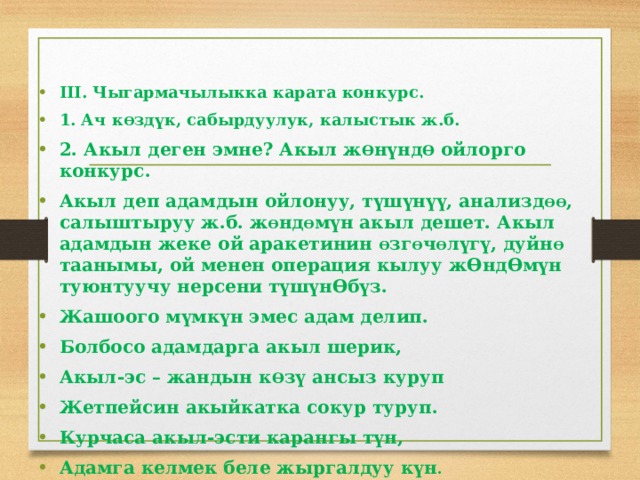 III. Чыгармачылыкка карата конкурс. 1. Ач к Ɵ здүк, сабырдуулук, калыстык ж.б. 2. Акыл деген эмне? Акыл ж Ɵ нүнд Ɵ ойлорго конкурс. Акыл деп адамдын ойлонуу, түшүнүү, анализд ƟƟ , салыштыруу ж.б. ж Ɵ нд Ɵ мүн акыл дешет. Акыл адамдын жеке ой аракетинин Ɵ зг Ɵ ч Ɵ лүгү, дуйн Ɵ таанымы, ой менен операция кылуу жƟндƟмүн туюнтуучу нерсени түшүнƟбүз. Жашоого мүмкүн эмес адам делип. Болбосо адамдарга акыл шерик, Акыл-эс – жандын к Ɵ зү ансыз куруп Жетпейсин акыйкатка сокур туруп. Курчаса акыл-эсти карангы түн, Адамга келмек беле жыргалдуу күн . 