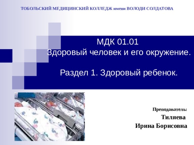 ТОБОЛЬСКИЙ МЕДИЦИНСКИЙ КОЛЛЕДЖ имени ВОЛОДИ СОЛДАТОВА МДК 01.01  Здоровый человек и его окружение.  Раздел 1. Здоровый ребенок. Преподаватель: Тиляева Ирина Борисовна 