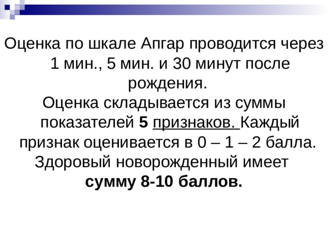 Оценка по шкале Апгар проводится через 1 мин., 5 мин. и 30 минут после рождения. Оценка складывается из суммы показателей 5  признаков. Каждый признак оценивается в 0 – 1 – 2 балла. Здоровый новорожденный имеет сумму 8-10 баллов.   