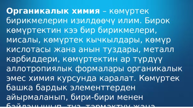 Органикалык химия  – көмүртек бирикмелерин изилдөөчү илим. Бирок көмүртектин кээ бир бирикмелери, мисалы, көмүртек кычкылдары, көмүр кислотасы жана анын туздары, металл карбиддери, көмүртектин ар түрдүү аллотропиялык формалары органикалык эмес химия курсунда каралат. Көмүртек башка бардык элементтерден айырмаланып, бири-бири менен байланышып, түз, тармактуу жана циклдүү чынжырчаларды пайда кылат.  