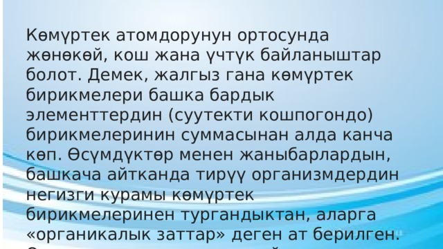Көмүртек атомдорунун ортосунда жөнөкөй, кош жана үчтүк байланыштар болот. Демек, жалгыз гана көмүртек бирикмелери башка бардык элементтердин (суутекти кошпогондо) бирикмелеринин суммасынан алда канча көп. Өсүмдүктөр менен жаныбарлардын, башкача айтканда тирүү организмдердин негизги курамы көмүртек бирикмелеринен тургандыктан, аларга «органикалык заттар» деген ат берилген. Органикалык заттардын пайда болушунда көмүртектен башка суутектин мааниси да зор 