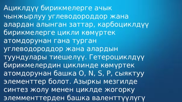 Ациклдүү бирикмелерге ачык чынжырлуу углеводороддор жана алардан алынган заттар, карбоциклдүү бирикмелерге цикли көмүртек атомдорунан гана турган углеводороддор жана алардын туундулары тиешелүү. Гетероциклдүү бирикмелердин циклинде көмүртек атомдорунан башка О, N, S, P, сыяктуу элементтер болот. Азыркы мезгилде синтез жолу менен циклде жогорку элемменттерден башка валенттүүлүгү экиден кем эмес бардык элементтердин гетероциклдүү бирикмелери алынган.  