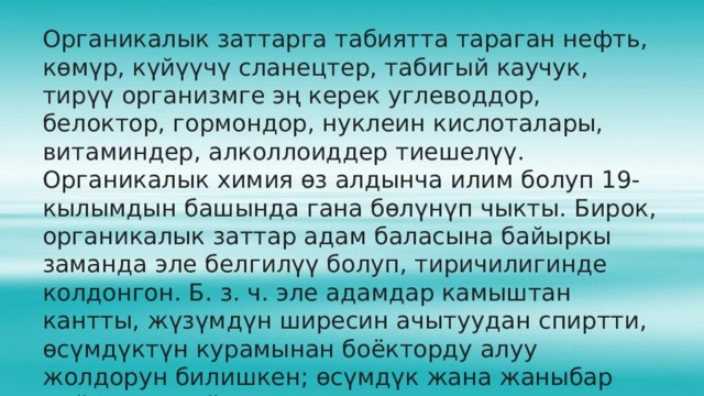 Органикалык заттарга табиятта тараган нефть, көмүр, күйүүчү сланецтер, табигый каучук, тирүү организмге эң керек углеводдор, белоктор, гормондор, нуклеин кислоталары, витаминдер, алколлоиддер тиешелүү. Органикалык химия өз алдынча илим болуп 19-кылымдын башында гана бөлүнүп чыкты. Бирок, органикалык заттар адам баласына байыркы заманда эле белгилүү болуп, тиричилигинде колдонгон. Б. з. ч. эле адамдар камыштан кантты, жүзүмдүн ширесин ачытуудан спиртти, өсүмдүктүн курамынан боёкторду алуу жолдорун билишкен; өсүмдүк жана жаныбар майларын пайдаланышкан.  