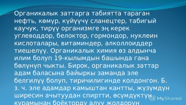 Органикалык заттарга табиятта тараган нефть, көмүр, күйүүчү сланецтер, табигый каучук, тирүү организмге эң керек углеводдор, белоктор, гормондор, нуклеин кислоталары, витаминдер, алколлоиддер тиешелүү. Органикалык химия өз алдынча илим болуп 19-кылымдын башында гана бөлүнүп чыкты. Бирок, органикалык заттар адам баласына байыркы заманда эле белгилүү болуп, тиричилигинде колдонгон. Б. з. ч. эле адамдар камыштан кантты, жүзүмдүн ширесин ачытуудан спиртти, өсүмдүктүн курамынан боёкторду алуу жолдорун билишкен; өсүмдүк жана жаныбар майларын пайдаланышкан.  