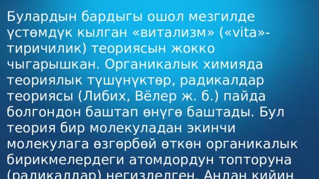 Булардын бардыгы ошол мезгилде үстөмдүк кылган «витализм» («vita»-тиричилик) теориясын жокко чыгарышкан. Органикалык химияда теориялык түшүнүктөр, радикалдар теориясы (Либих, Вёлер ж. б.) пайда болгондон баштап өнүгө баштады. Бул теория бир молекуладан экинчи молекулага өзгөрбөй өткөн органикалык бирикмелердеги атомдордун топторуна (радикалдар) негизделген. Андан кийин типтер теориясын түзүшкөн. 