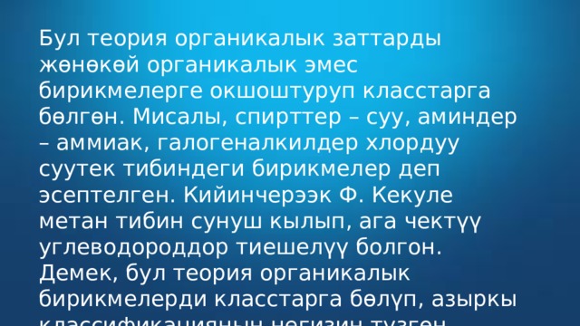 Бул теория органикалык заттарды жөнөкөй органикалык эмес бирикмелерге окшоштуруп класстарга бөлгөн. Мисалы, спирттер – суу, аминдер – аммиак, галогеналкилдер хлордуу суутек тибиндеги бирикмелер деп эсептелген. Кийинчерээк Ф. Кекуле метан тибин сунуш кылып, ага чектүү углеводороддор тиешелүү болгон. Демек, бул теория органикалык бирикмелерди класстарга бөлүп, азыркы классификациянын негизин түзгөн.  