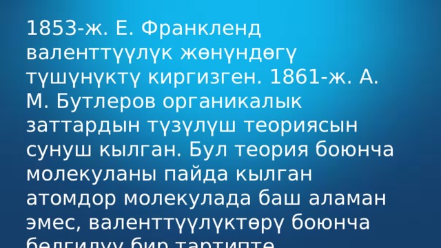 1853-ж. Е. Франкленд валенттүүлүк жөнүндөгү түшүнүктү киргизген. 1861-ж. А. М. Бутлеров органикалык заттардын түзүлүш теориясын сунуш кылган. Бул теория боюнча молекуланы пайда кылган атомдор молекулада баш аламан эмес, валенттүүлүктөрү боюнча белгилүү бир тартипте жайгашышат 